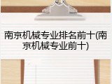 南京机械专业排名前十(南京机械专业前十)