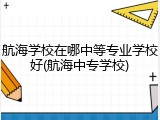 航海学校在哪中等专业学校好(航海中专学校)