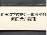 和田狗学校培训一般多少钱(和田犬训费用)