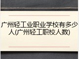 广州轻工业职业学校有多少人(广州轻工职校人数)