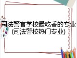 司法警官学校最吃香的专业(司法警校热门专业)