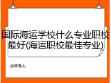 国际海运学校什么专业职校最好(海运职校最佳专业)