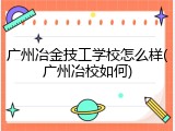广州冶金技工学校怎么样(广州冶校如何)