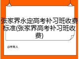 张家界永定高考补习班收费标准(张家界高考补习班收费)