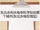 东北水利水电专科学校在哪个城市(东北水电校地址)