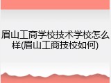 眉山工商学校技术学校怎么样(眉山工商技校如何)