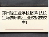 郑州轻工业学校招聘 技校生吗(郑州轻工业校招技校生)