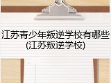 江苏青少年叛逆学校有哪些(江苏叛逆学校)