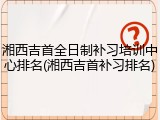 湘西吉首全日制补习培训中心排名(湘西吉首补习排名)