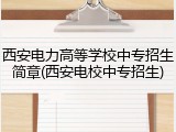 西安电力高等学校中专招生简章(西安电校中专招生)