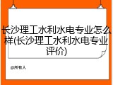 长沙理工水利水电专业怎么样(长沙理工水利水电专业评价)