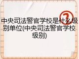 中央司法警官学校是什么级别单位(中央司法警官学校级别)