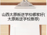 山西太原叛逆学校哪家好(太原叛逆学校推荐)