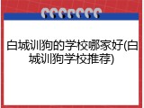 白城训狗的学校哪家好(白城训狗学校推荐)