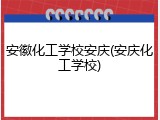 安徽化工学校安庆(安庆化工学校)