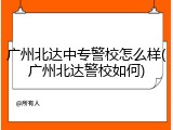 广州北达中专警校怎么样(广州北达警校如何)