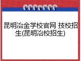 昆明冶金学校官网 技校招生(昆明冶校招生)