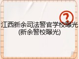 江西新余司法警官学校曝光(新余警校曝光)