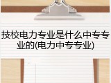 技校电力专业是什么中专专业的(电力中专专业)