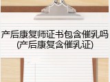 产后康复师证书包含催乳吗(产后康复含催乳证)