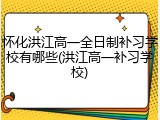 怀化洪江高一全日制补习学校有哪些(洪江高一补习学校)