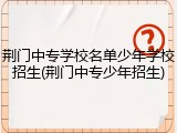 荆门中专学校名单少年学校招生(荆门中专少年招生)
