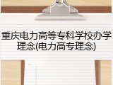 重庆电力高等专科学校办学理念(电力高专理念)