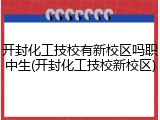 开封化工技校有新校区吗职中生(开封化工技校新校区)