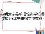 三明建宁县单招培训学校哪个最好(建宁单招学校推荐)