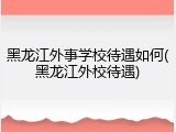 黑龙江外事学校待遇如何(黑龙江外校待遇)