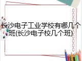 长沙电子工业学校有哪几个班(长沙电子校几个班)