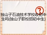 独山子石油技术学校收初中生吗(独山子职校招初中生)