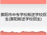 襄阳市中专学校叛逆学校招生(襄阳叛逆学校招生)