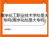南京化工职业技术学校是大专吗(南京化校是大专吗)