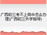 广西初三考不上高中怎么办理(广西初三升学指导)