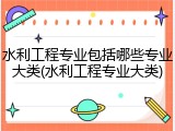 水利工程专业包括哪些专业大类(水利工程专业大类)
