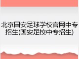 北京国安足球学校官网中专招生(国安足校中专招生)