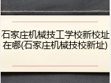 石家庄机械技工学校新校址在哪(石家庄机械技校新址)