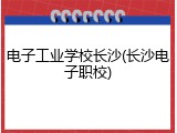 电子工业学校长沙(长沙电子职校)