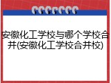 安徽化工学校与哪个学校合并(安徽化工学校合并校)