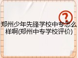 郑州少年先锋学校中专怎么样啊(郑州中专学校评价)