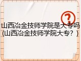 山西冶金技师学院是大专吗(山西冶金技师学院大专？)