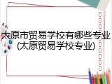 太原市贸易学校有哪些专业(太原贸易学校专业)