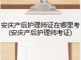 安庆产后护理师证在哪里考(安庆产后护理师考证)