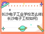 长沙电子工业学校怎么样(长沙电子工校如何)