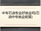 中专石油专业好就业吗(石油中专就业前景)
