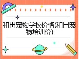 和田宠物学校价格(和田宠物培训价)