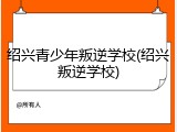 绍兴青少年叛逆学校(绍兴叛逆学校)
