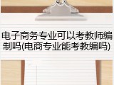 电子商务专业可以考教师编制吗(电商专业能考教编吗)