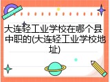 大连轻工业学校在哪个县 中职的(大连轻工业学校地址)